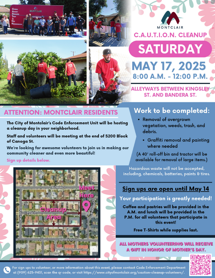 Montclair C.A.U.T.I.O.N. Cleanup, located in the alleyways between Kingsley St and Bandera St. Sign up to volunteer by May 14, Coffee and pastries provided in the AM and lunch in the PM for all volunteers, free t-shirts while supplies last. Meet at the end of 5200 block of Canoga St. Please contact Code Enforcement at 909-625-9431 or visit cityofmontclair.org/caution-cleanup-volunteers/