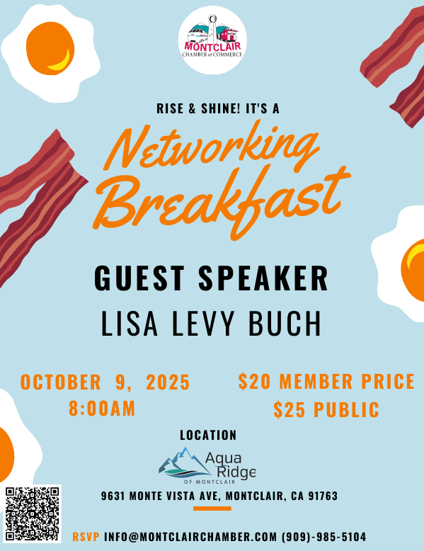Networking Breakfast - October 9 at 8:00 am - Guest Speaker: Lisa Levy Buch. Location: Aqua Ridge of Montclair, 9631 Monte Vista Ave in Montclair. Chamber Member $20, Non-Chamber Member $25. RSVP to (909) 985-5104 or info@montclairchamber
