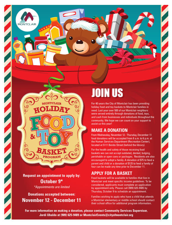 Montclair Holiday Food and Toy Basket Program - Join us as we continue this 40-year tradition. Make a donation, or apply for a basket. Request an appointment to apply by October 9, appointments are limited. Donations accepted between November 12 and December 11. For more info please call Jordi at 909-625-9489 or email montclairevents@cityofmontclair.org