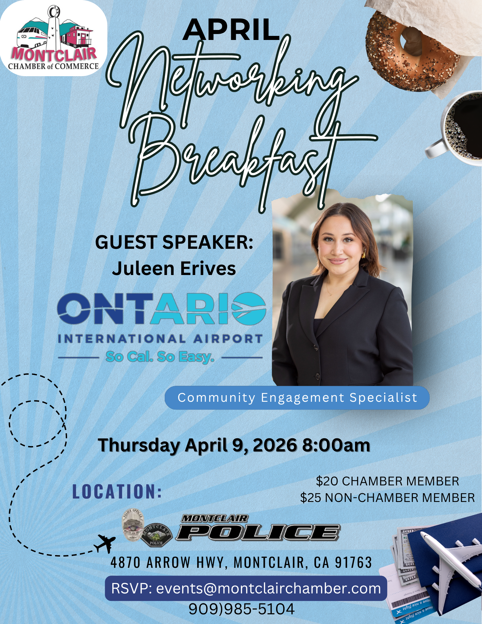 Networking Breakfast - April 9 at 8:00 am - Guest Speaker: Juleen Erives, Ontario International Airport. Location: Montclair Police Department, 4870 Arrow Hwy in Montclair. Chamber Member $20, Non-Chamber Member $25. RSVP to (909) 985-5104 or events@montclairchamber